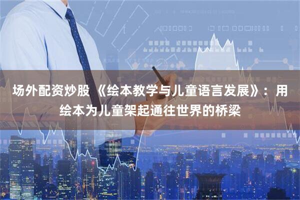 场外配资炒股 《绘本教学与儿童语言发展》：用绘本为儿童架起通往世界的桥梁