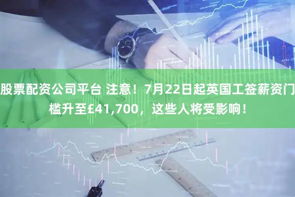 股票配资公司平台 注意！7月22日起英国工签薪资门槛升至£41,700，这些人将受影响！
