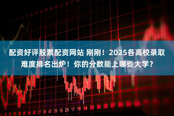 配资好评股票配资网站 刚刚！2025各高校录取难度排名出炉！你的分数能上哪些大学？