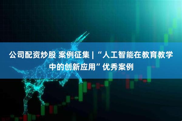 公司配资炒股 案例征集 | “人工智能在教育教学中的创新应用”优秀案例
