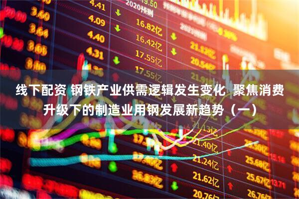 线下配资 钢铁产业供需逻辑发生变化  聚焦消费升级下的制造业用钢发展新趋势（一）