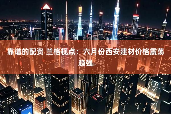 靠谱的配资 兰格视点：六月份西安建材价格震荡趋强