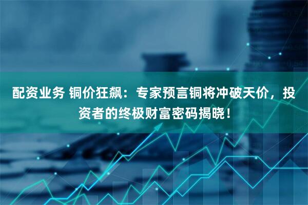 配资业务 铜价狂飙：专家预言铜将冲破天价，投资者的终极财富密码揭晓！