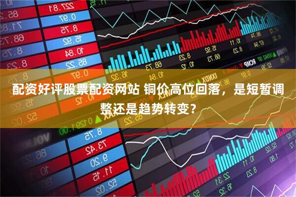 配资好评股票配资网站 铜价高位回落，是短暂调整还是趋势转变？