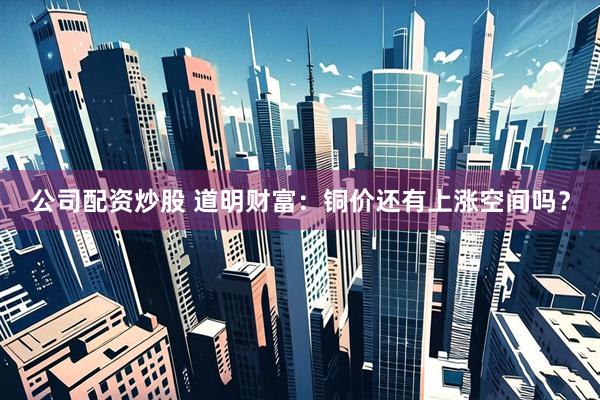公司配资炒股 道明财富：铜价还有上涨空间吗？