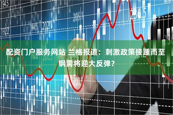 配资门户服务网站 兰格报道：刺激政策接踵而至 钢需将迎大反弹？