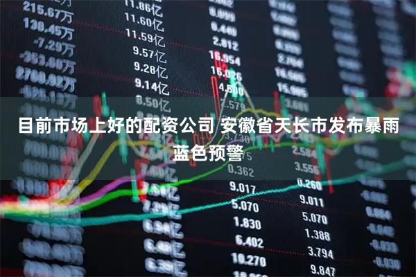 目前市场上好的配资公司 安徽省天长市发布暴雨蓝色预警