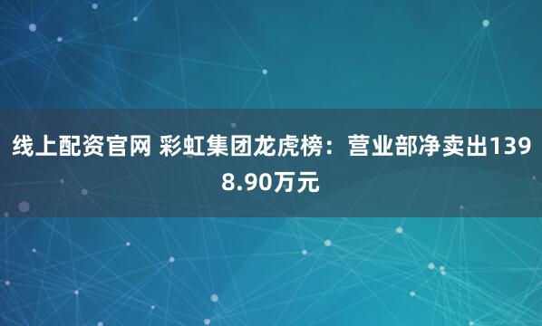 线上配资官网 彩虹集团龙虎榜：营业部净卖出1398.90万元