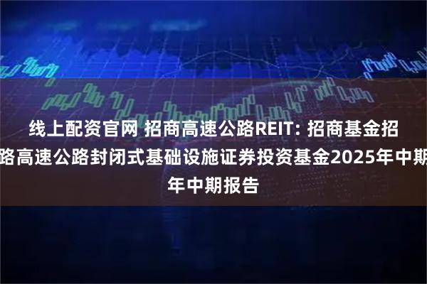 线上配资官网 招商高速公路REIT: 招商基金招商公路高速公路封闭式基础设施证券投资基金2025年中期报告