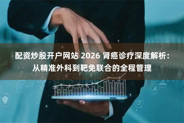 配资炒股开户网站 2026 肾癌诊疗深度解析:从精准外科到靶免联合的全程管理