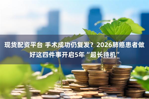 现货配资平台 手术成功仍复发?2026肺癌患者做好这四件事开启5年“超长待机”