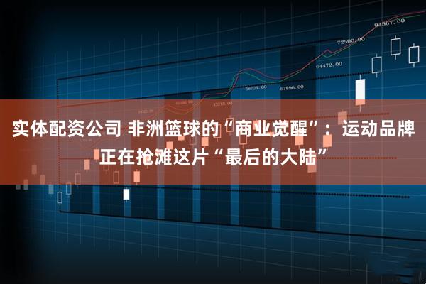 实体配资公司 非洲篮球的“商业觉醒”：运动品牌正在抢滩这片“最后的大陆”