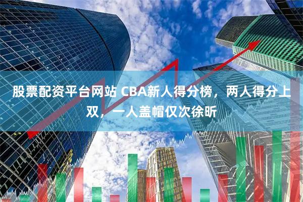 股票配资平台网站 CBA新人得分榜，两人得分上双，一人盖帽仅次徐昕