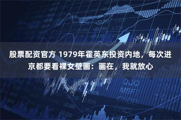 股票配资官方 1979年霍英东投资内地，每次进京都要看裸女壁画：画在，我就放心