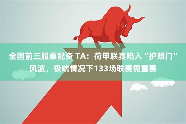 全国前三股票配资 TA：荷甲联赛陷入“护照门”风波，极端情况下133场联赛需重赛