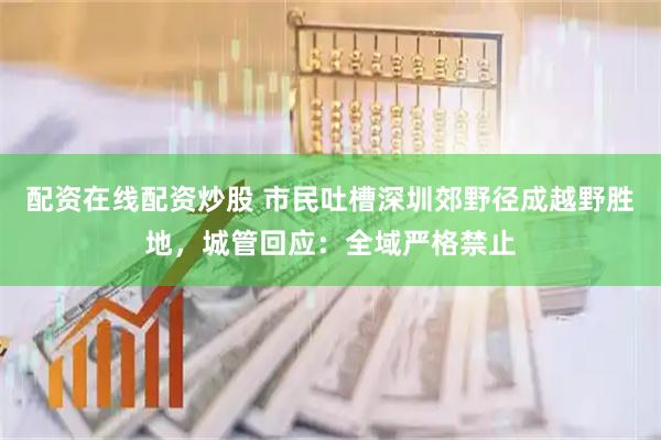 配资在线配资炒股 市民吐槽深圳郊野径成越野胜地，城管回应：全域严格禁止