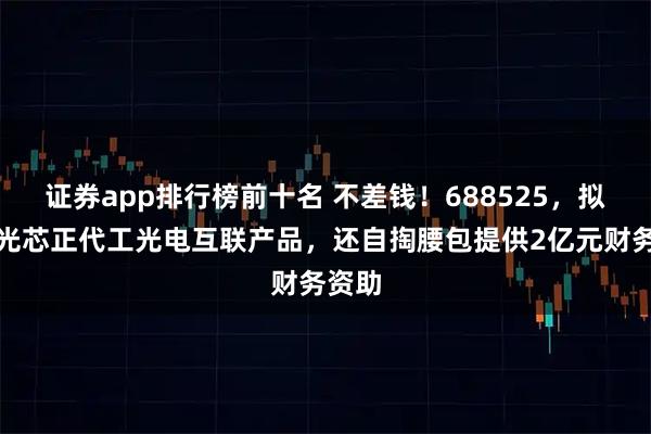 证券app排行榜前十名 不差钱！688525，拟为海光芯正代工光电互联产品，还自掏腰包提供2亿元财务资助