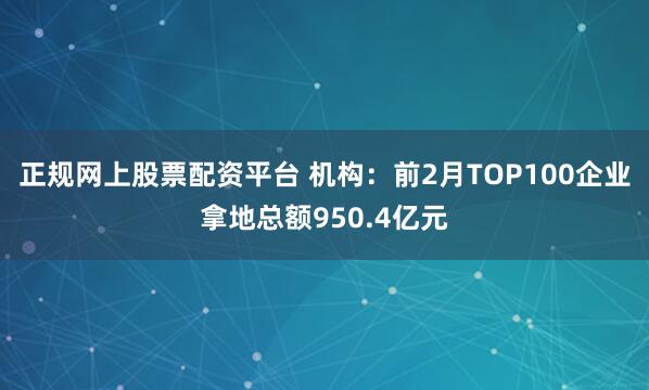 正规网上股票配资平台 机构：前2月TOP100企业拿地总额950.4亿元