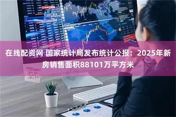 在线配资网 国家统计局发布统计公报：2025年新房销售面积88101万平方米