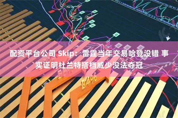 配资平台公司 Skip：雷霆当年交易哈登没错 事实证明杜兰特搭档威少没法夺冠