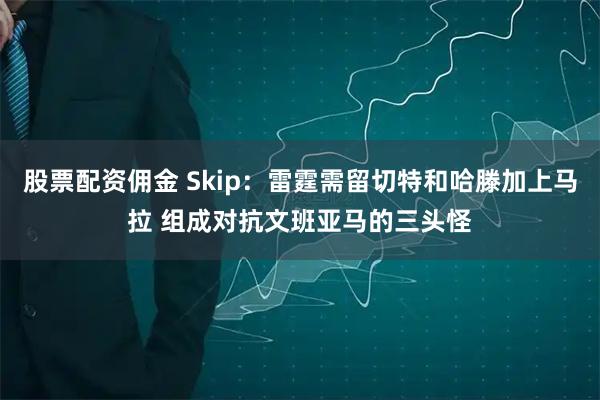 股票配资佣金 Skip：雷霆需留切特和哈滕加上马拉 组成对抗文班亚马的三头怪