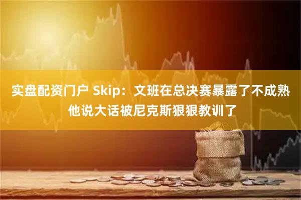 实盘配资门户 Skip：文班在总决赛暴露了不成熟 他说大话被尼克斯狠狠教训了