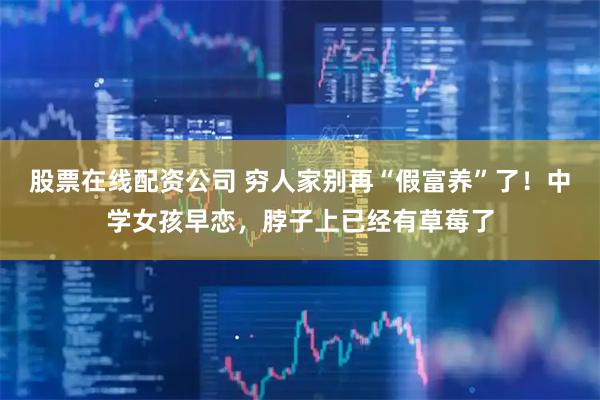 股票在线配资公司 穷人家别再“假富养”了！中学女孩早恋，脖子上已经有草莓了