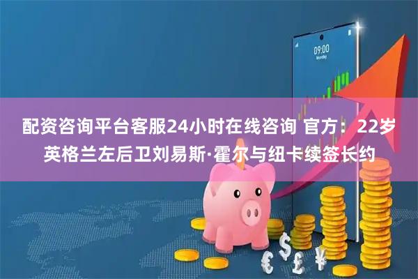 配资咨询平台客服24小时在线咨询 官方：22岁英格兰左后卫刘易斯·霍尔与纽卡续签长约