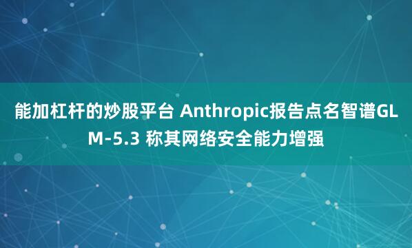 能加杠杆的炒股平台 Anthropic报告点名智谱GLM-5.3 称其网络安全能力增强